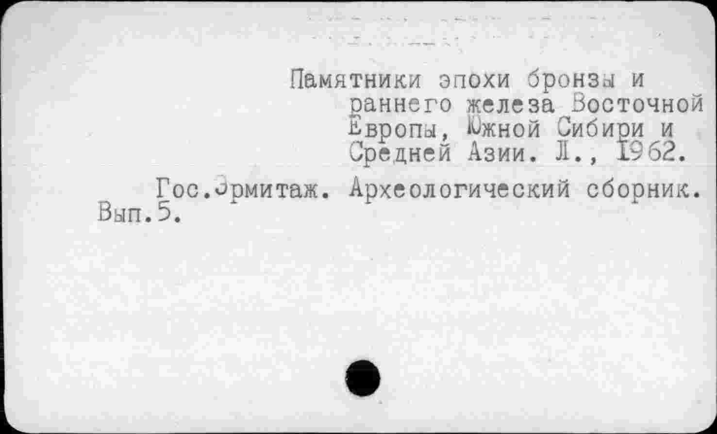 ﻿Памятники эпохи бронзы и раннего железа Восточной Европы, Кожной Сибири и Средней Азии. Л., 1962.
Гос.Эрмитаж. Археологический сборник. Вып.5.